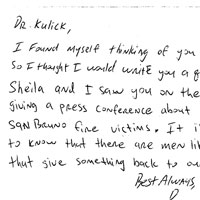 Handwritten Letter: Dz. Kulick, I found myself thinking of you today, so I thought I would write you a quick Note. I saw you on the news giving a press conference about the San Bruno fine victims. It is great to know that there are men like you that give something back to our society.
