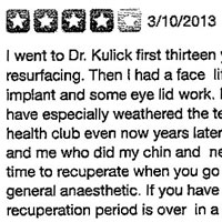 I went to Dr. Kulick first thirteen years ago. I had laser resurfacing. Then I had a face lift and a neck lift, a chin implant and some eye lid work. My chin and neck work have especially weathered the test of time. People at my health club even now years later ask my personal trainer and me who did my chin and neck work. You must have time to recuperate when you go to him because he uses a general anesthetic. If you have the time to recuperate, the recuperation period is over in a reasonable amount of time with no visible trauma as far as one's appearance is concerned while healing.