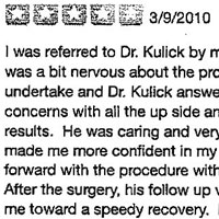 I was referred to Dr. Kulick by my primary care physician. I was a bit nervous about the procedure I was going to undertake and Dr. Kulick answered all of my questions and concerns with all the up side and down side potential results. He was caring and very detail oriented, which made me more confident in my making the decision to go forward with the procedure with him. After the surgery, his follow up visits were helpful in getting me toward a speedy recovery. Not only was he available for all questions, but his staff was great and immediately got back to me with whatever information I required. I would def recommend meeting with Dr. Kulick if you plan any specialized procedure.